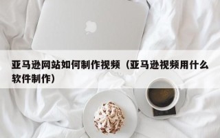 西宁亚马逊网站如何制作视频（亚马逊视频用什么软件制作）