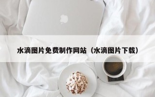 西宁水滴图片免费制作网站（水滴图片下载）